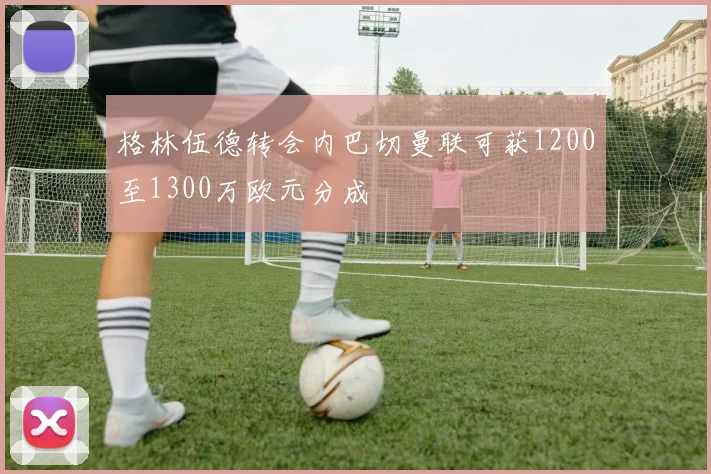 格林伍德转会内巴切曼联可获1200至1300万欧元分成