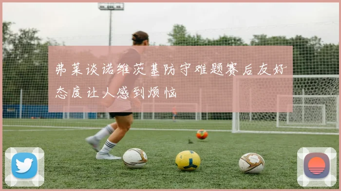 弗莱谈诺维茨基防守难题赛后友好态度让人感到烦恼