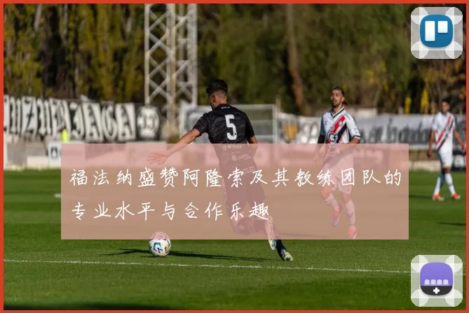 福法纳盛赞阿隆索及其教练团队的专业水平与合作乐趣
