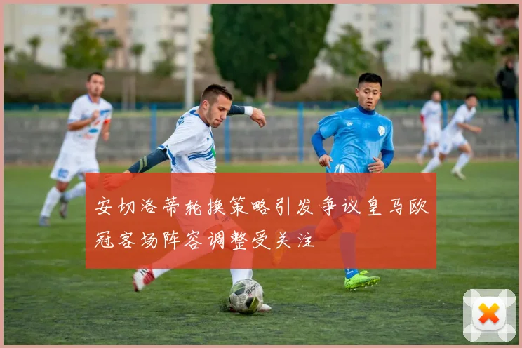 安切洛蒂轮换策略引发争议皇马欧冠客场阵容调整受关注