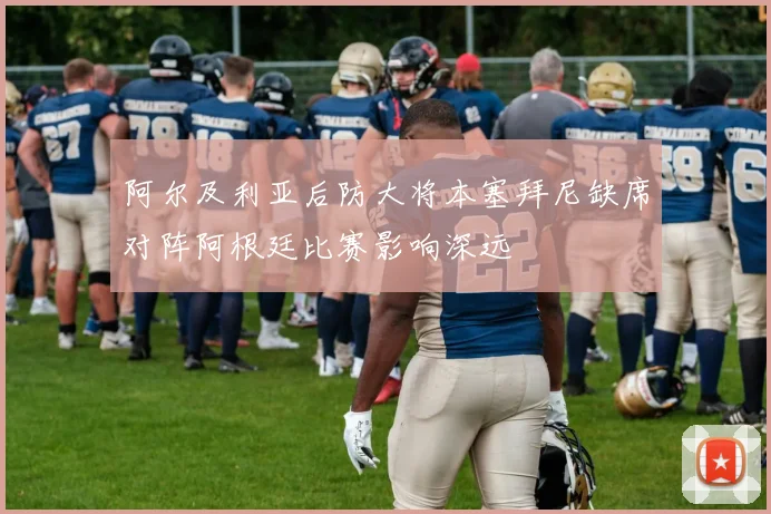 阿尔及利亚后防大将本塞拜尼缺席对阵阿根廷比赛影响深远