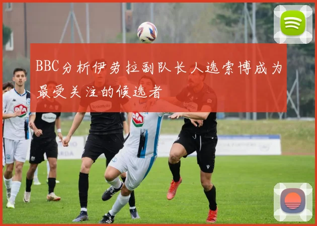 BBC分析伊劳拉副队长人选索博成为最受关注的候选者