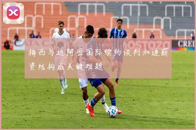 梅西与迈阿密国际续约谈判加速薪资结构成关键难题