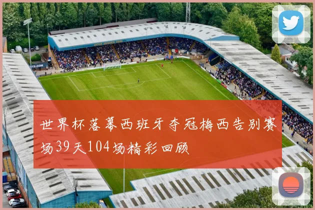 世界杯落幕西班牙夺冠梅西告别赛场39天104场精彩回顾