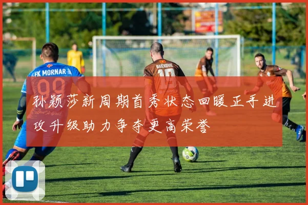 孙颖莎新周期首秀状态回暖正手进攻升级助力争夺更高荣誉