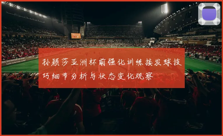 孙颖莎亚洲杯前强化训练接发球技巧细节分析与状态变化观察