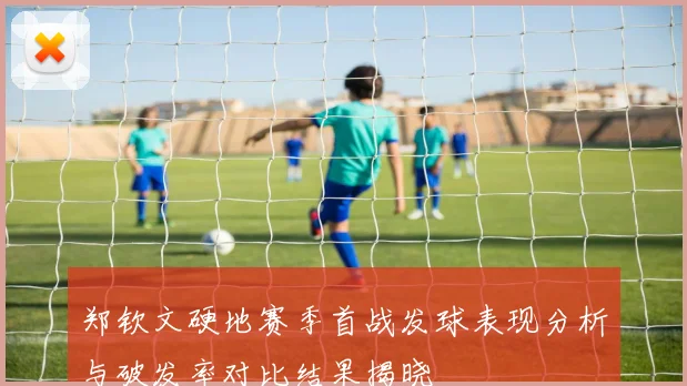 郑钦文硬地赛季首战发球表现分析与破发率对比结果揭晓