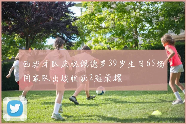 西班牙队庆祝佩德罗39岁生日65场国家队出战收获2冠荣耀